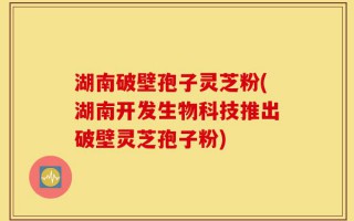 湖南破壁孢子灵芝粉(湖南开发生物科技推出破壁灵芝孢子粉)