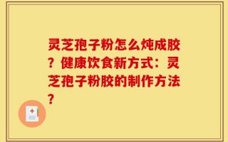 灵芝孢子粉怎么炖成胶？健康饮食新方式：灵芝孢子粉胶的制作方法？