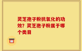 灵芝孢子粉抗氧化的功效？灵芝孢子粉属于哪个类目