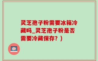灵芝孢子粉需要冰箱冷藏吗_灵芝孢子粉是否需要冷藏保存？)