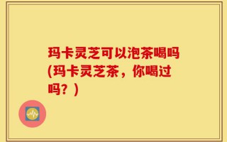 玛卡灵芝可以泡茶喝吗(玛卡灵芝茶，你喝过吗？)