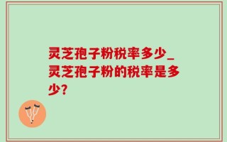 灵芝孢子粉税率多少_灵芝孢子粉的税率是多少？
