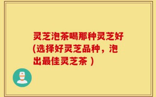 灵芝泡茶喝那种灵芝好(选择好灵芝品种，泡出最佳灵芝茶 )
