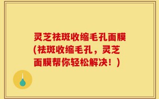 灵芝祛斑收缩毛孔面膜(祛斑收缩毛孔，灵芝面膜帮你轻松解决！)