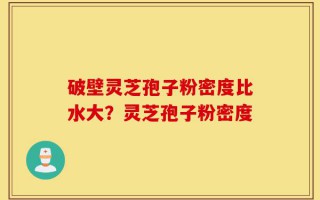 破壁灵芝孢子粉密度比水大？灵芝孢子粉密度