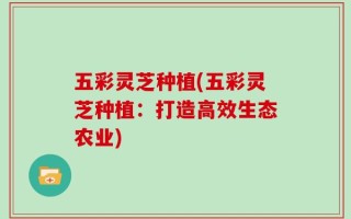 五彩灵芝种植(五彩灵芝种植：打造高效生态农业)