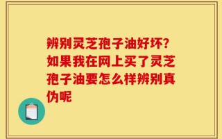 辨别灵芝孢子油好坏？如果我在网上买了灵芝孢子油要怎么样辨别真伪呢