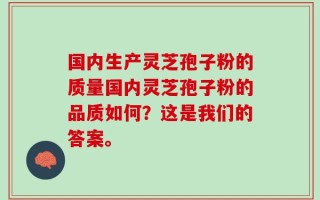 国内生产灵芝孢子粉的质量国内灵芝孢子粉的品质如何？这是我们的答案。