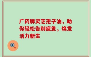 广药牌灵芝孢子油，助你轻松告别疲惫，焕发活力新生