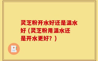 灵芝粉开水好还是温水好 (灵芝粉用温水还是开水更好？)