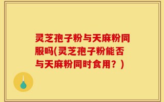 灵芝孢子粉与天麻粉同服吗(灵芝孢子粉能否与天麻粉同时食用？)