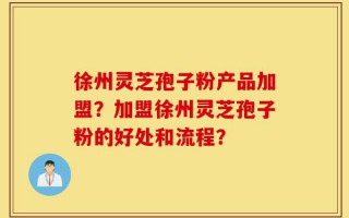 徐州灵芝孢子粉产品加盟？加盟徐州灵芝孢子粉的好处和流程？