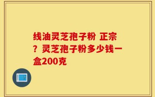 线油灵芝孢子粉 正宗？灵芝孢子粉多少钱一盒200克