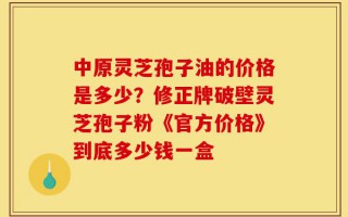 中原灵芝孢子油的价格是多少？修正牌破壁灵芝孢子粉《官方价格》到底多少钱一盒