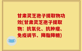甘肃灵芝孢子提取物功效(甘肃灵芝孢子提取物：抗氧化、抗肿瘤、免疫调节、降脂降糖)
