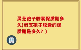 灵芝孢子胶囊保质期多久(灵芝孢子胶囊的保质期是多久？)