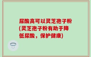 尿酸高可以灵芝孢子粉(灵芝孢子粉有助于降低尿酸，保护健康)