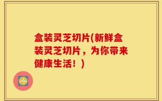 盒装灵芝切片(新鲜盒装灵芝切片，为你带来健康生活！)