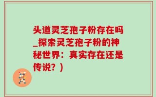 头道灵芝孢子粉存在吗_探索灵芝孢子粉的神秘世界：真实存在还是传说？)