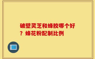 破壁灵芝和蜂胶哪个好？蜂花粉配制比例
