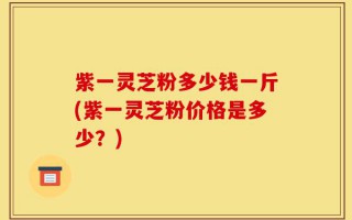 紫一灵芝粉多少钱一斤(紫一灵芝粉价格是多少？)