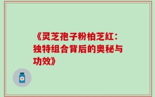 《灵芝孢子粉柏芝红：独特组合背后的奥秘与功效》