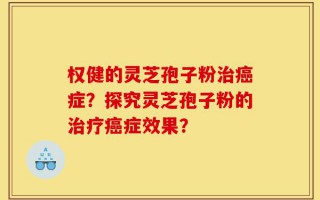 权健的灵芝孢子粉治癌症？探究灵芝孢子粉的治疗癌症效果？