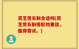灵芝煲石斛合适吗(灵芝煲石斛搭配效果佳，值得尝试。)