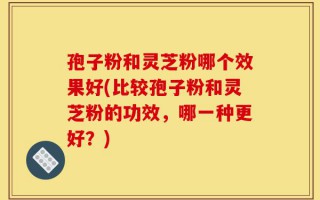 孢子粉和灵芝粉哪个效果好(比较孢子粉和灵芝粉的功效，哪一种更好？)