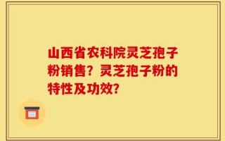 山西省农科院灵芝孢子粉销售？灵芝孢子粉的特性及功效？