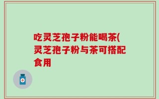 吃灵芝孢子粉能喝茶(灵芝孢子粉与茶可搭配食用
