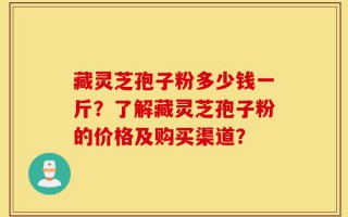 藏灵芝孢子粉多少钱一斤？了解藏灵芝孢子粉的价格及购买渠道？