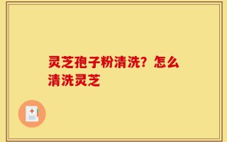 灵芝孢子粉清洗？怎么清洗灵芝