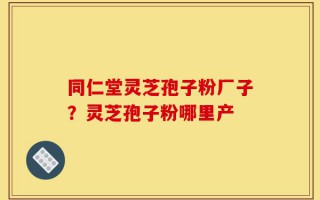 同仁堂灵芝孢子粉厂子？灵芝孢子粉哪里产