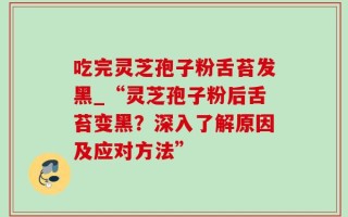 吃完灵芝孢子粉舌苔发黑_“灵芝孢子粉后舌苔变黑？深入了解原因及应对方法”