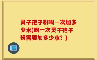 灵子孢子粉喝一次加多少水(喝一次灵子孢子粉需要加多少水？)