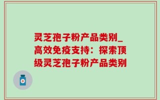 灵芝孢子粉产品类别_高效免疫支持：探索顶级灵芝孢子粉产品类别