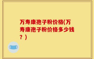 万寿康孢子粉价格(万寿康孢子粉价格多少钱？)