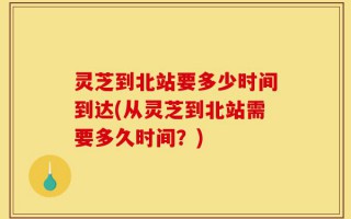 灵芝到北站要多少时间到达(从灵芝到北站需要多久时间？)