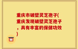 重庆市破壁灵芝孢子(重庆发现破壁灵芝孢子，具有丰富的保健功效)