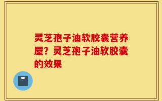 灵芝孢子油软胶囊营养屋？灵芝孢子油软胶囊的效果