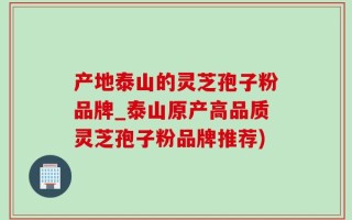 产地泰山的灵芝孢子粉品牌_泰山原产高品质灵芝孢子粉品牌推荐)