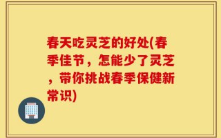春天吃灵芝的好处(春季佳节，怎能少了灵芝，带你挑战春季保健新常识)