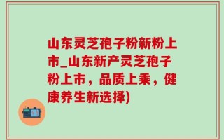山东灵芝孢子粉新粉上市_山东新产灵芝孢子粉上市，品质上乘，健康养生新选择)