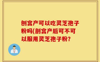 刨宫产可以吃灵芝孢子粉吗(剖宫产后可不可以服用灵芝孢子粉？