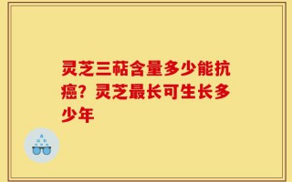 灵芝三萜含量多少能抗癌？灵芝最长可生长多少年
