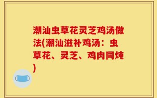 潮汕虫草花灵芝鸡汤做法(潮汕滋补鸡汤：虫草花、灵芝、鸡肉同炖)