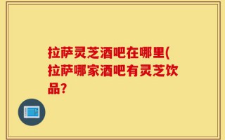拉萨灵芝酒吧在哪里(拉萨哪家酒吧有灵芝饮品？