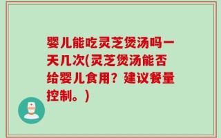 婴儿能吃灵芝煲汤吗一天几次(灵芝煲汤能否给婴儿食用？建议餐量控制。)