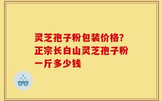 灵芝孢子粉包装价格？正宗长白山灵芝孢子粉一斤多少钱